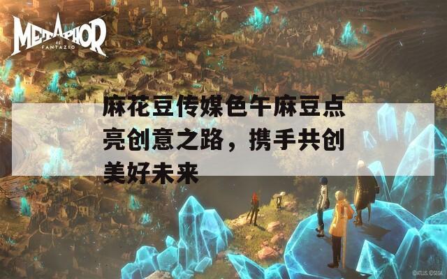 麻花豆传媒色午麻豆点亮创意之路，携手共创美好未来