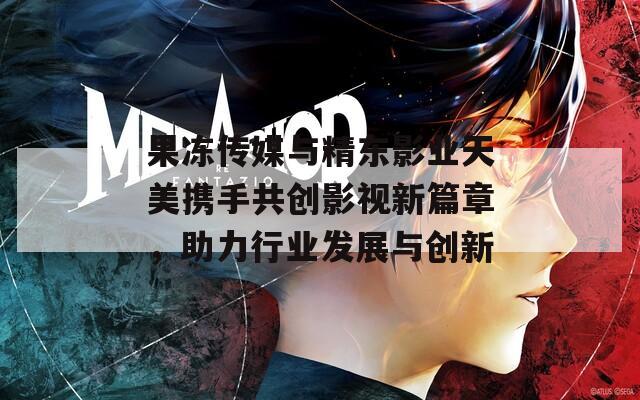 果冻传媒与精东影业天美携手共创影视新篇章，助力行业发展与创新