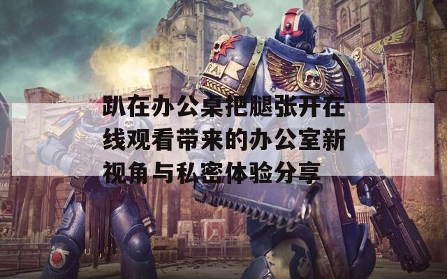 趴在办公桌把腿张开在线观看带来的办公室新视角与私密体验分享