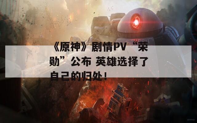 《原神》剧情PV“荣勋”公布 英雄选择了自己的归处！