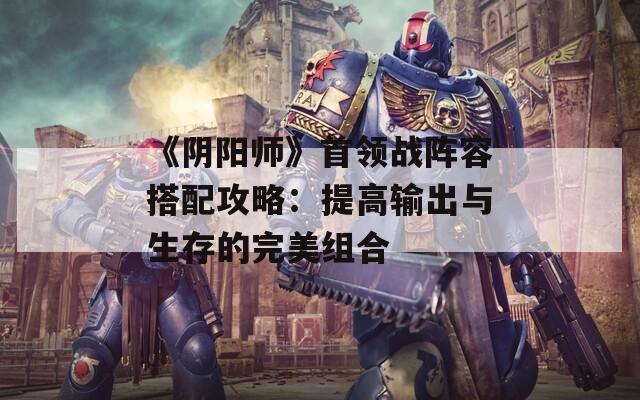 《阴阳师》首领战阵容搭配攻略：提高输出与生存的完美组合