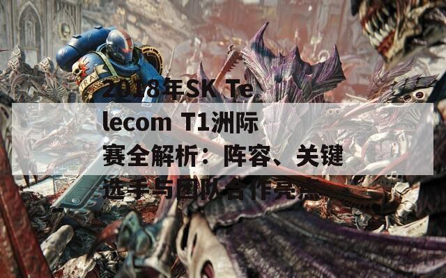 2018年SK Telecom T1洲际赛全解析：阵容、关键选手与团队合作亮点