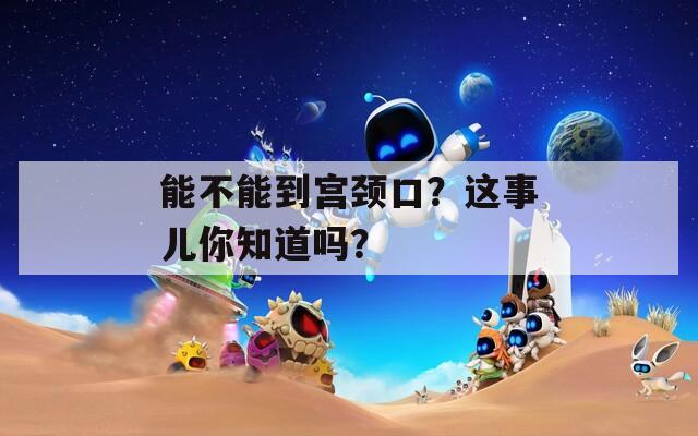 能不能到宫颈口？这事儿你知道吗？