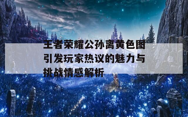 王者荣耀公孙离黄色图引发玩家热议的魅力与挑战情感解析