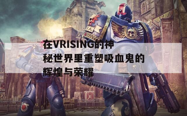 在VRISING的神秘世界里重塑吸血鬼的辉煌与荣耀