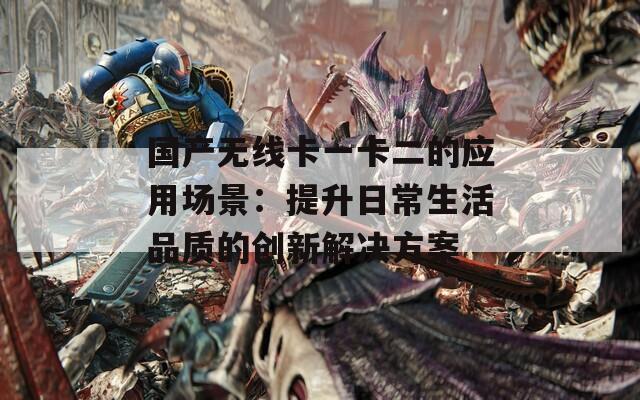 国产无线卡一卡二的应用场景：提升日常生活品质的创新解决方案