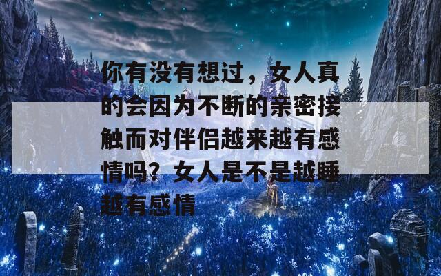 你有没有想过，女人真的会因为不断的亲密接触而对伴侣越来越有感情吗？女人是不是越睡越有感情