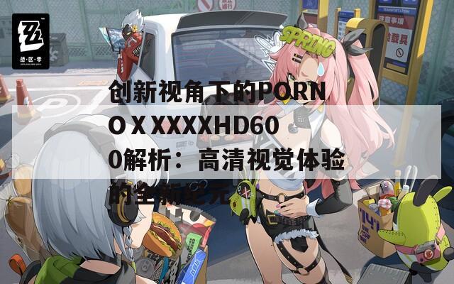 创新视角下的PORNOⅩXXXXHD600解析：高清视觉体验的全新纪元