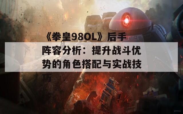 《拳皇98OL》后手阵容分析：提升战斗优势的角色搭配与实战技巧