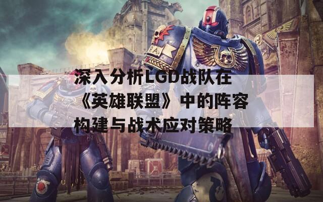 深入分析LGD战队在《英雄联盟》中的阵容构建与战术应对策略