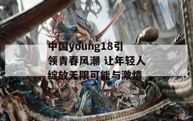 中国young18引领青春风潮 让年轻人绽放无限可能与激情