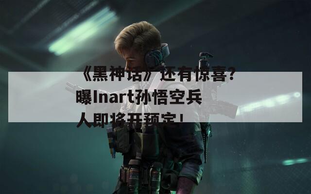 《黑神话》还有惊喜？曝Inart孙悟空兵人即将开预定！