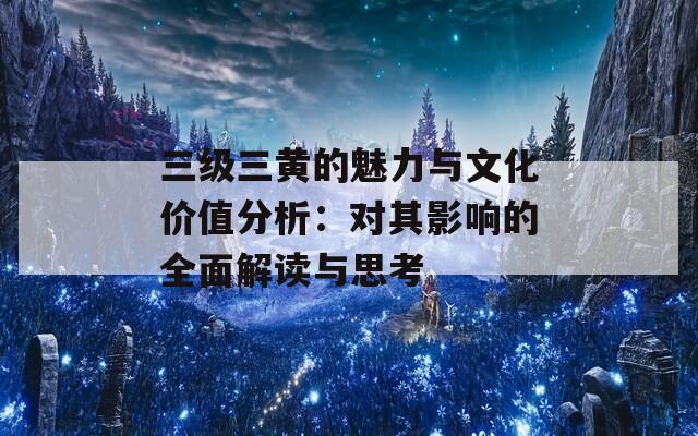 三级三黄的魅力与文化价值分析：对其影响的全面解读与思考