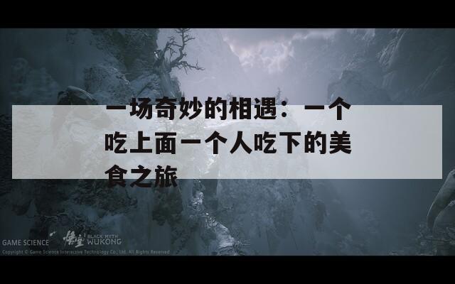 一场奇妙的相遇：一个吃上面一个人吃下的美食之旅
