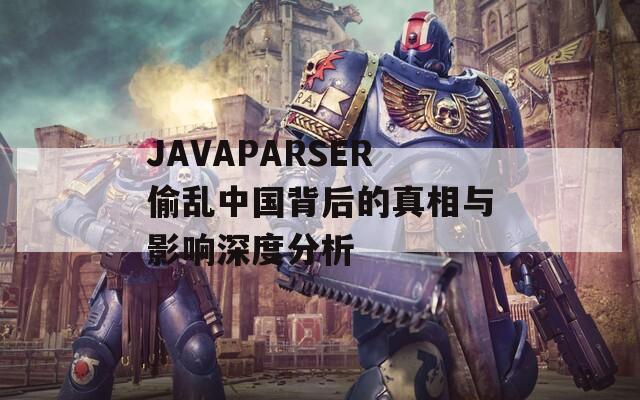 JAVAPARSER偷乱中国背后的真相与影响深度分析