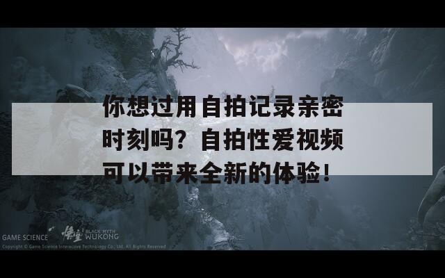 你想过用自拍记录亲密时刻吗？自拍性爱视频可以带来全新的体验！