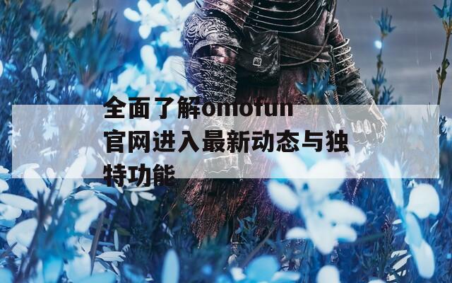 全面了解omofun官网进入最新动态与独特功能