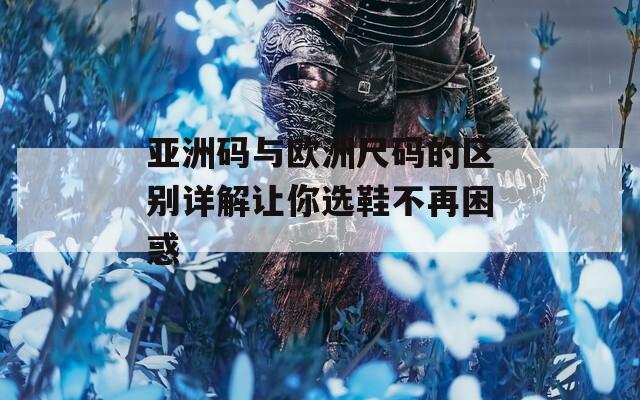 亚洲码与欧洲尺码的区别详解让你选鞋不再困惑