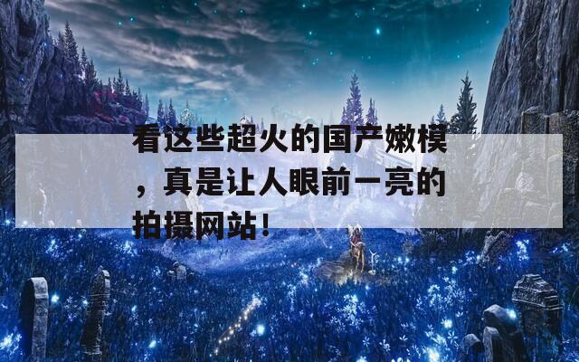 看这些超火的国产嫩模，真是让人眼前一亮的拍摄网站！