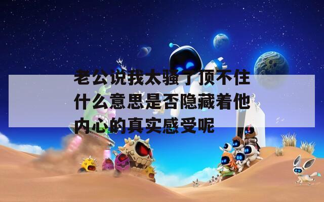 老公说我太骚了顶不住什么意思是否隐藏着他内心的真实感受呢