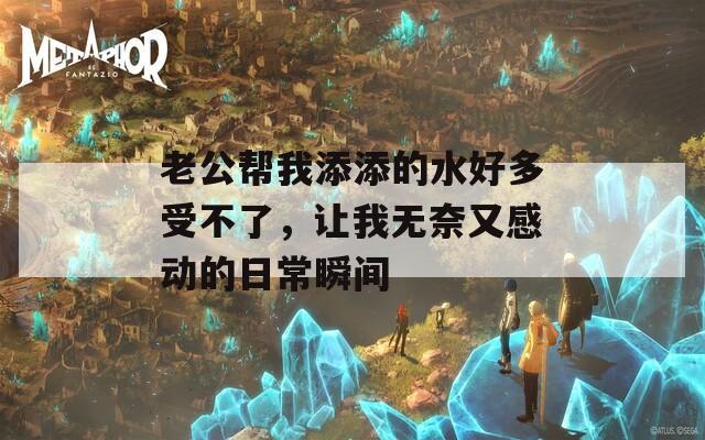 老公帮我添添的水好多受不了，让我无奈又感动的日常瞬间