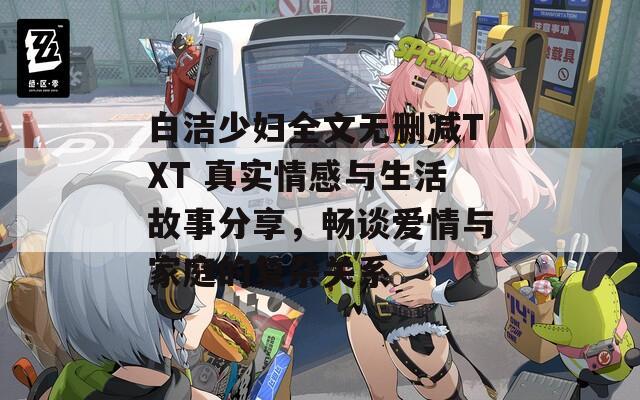 白洁少妇全文无删减TXT 真实情感与生活故事分享，畅谈爱情与家庭的复杂关系