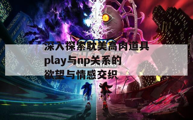 深入探索耽美高肉道具play与np关系的欲望与情感交织