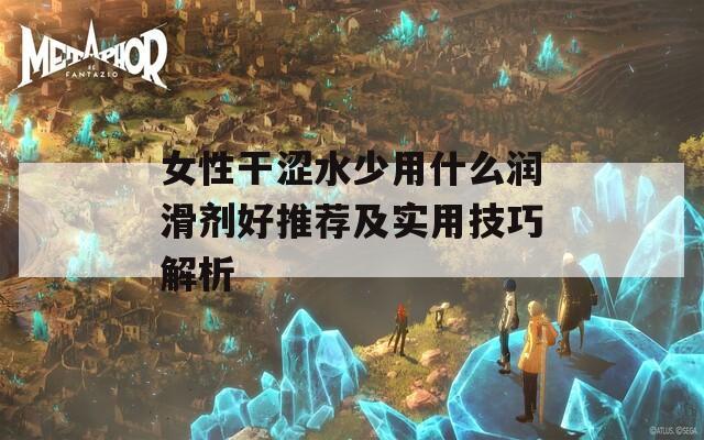 女性干涩水少用什么润滑剂好推荐及实用技巧解析