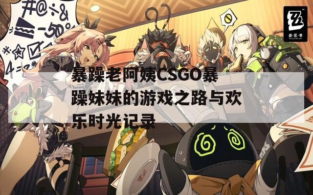 暴躁老阿姨CSGO暴躁妹妹的游戏之路与欢乐时光记录