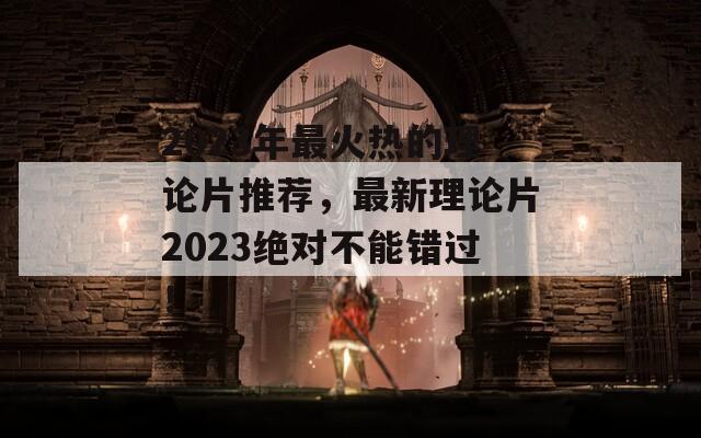 2023年最火热的理论片推荐，最新理论片2023绝对不能错过！