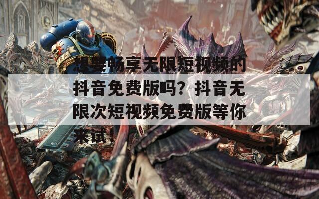 想要畅享无限短视频的抖音免费版吗？抖音无限次短视频免费版等你来试！