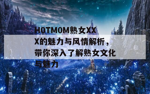 H0TM0M熟女XXX的魅力与风情解析，带你深入了解熟女文化与魅力