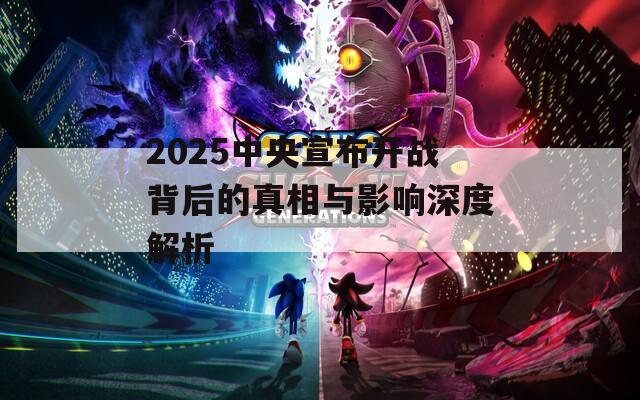 2025中央宣布开战背后的真相与影响深度解析