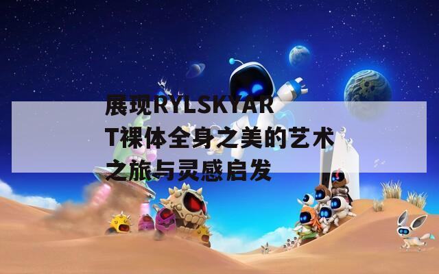 展现RYLSKYART裸体全身之美的艺术之旅与灵感启发