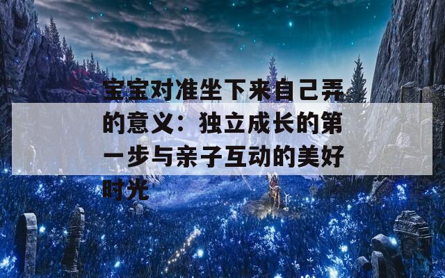 宝宝对准坐下来自己弄的意义：独立成长的第一步与亲子互动的美好时光