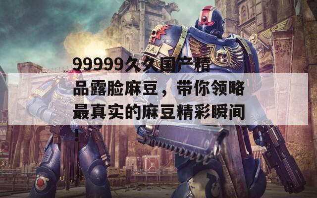 99999久久国产精品露脸麻豆，带你领略最真实的麻豆精彩瞬间！