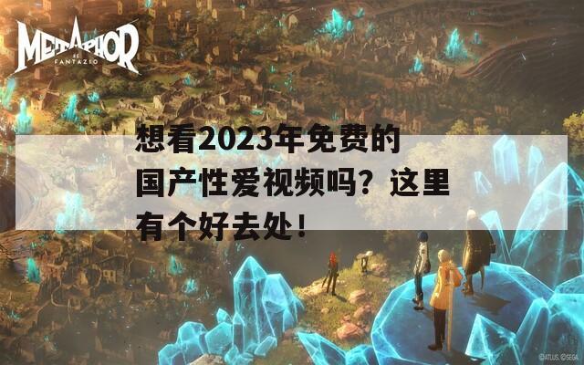 想看2023年免费的国产性爱视频吗？这里有个好去处！