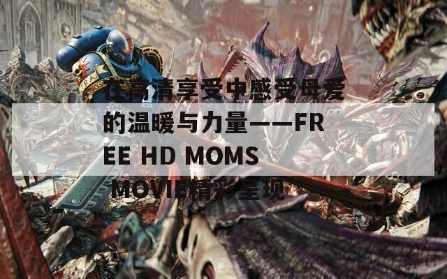 在高清享受中感受母爱的温暖与力量——FREE HD MOMS MOVIE精彩呈现