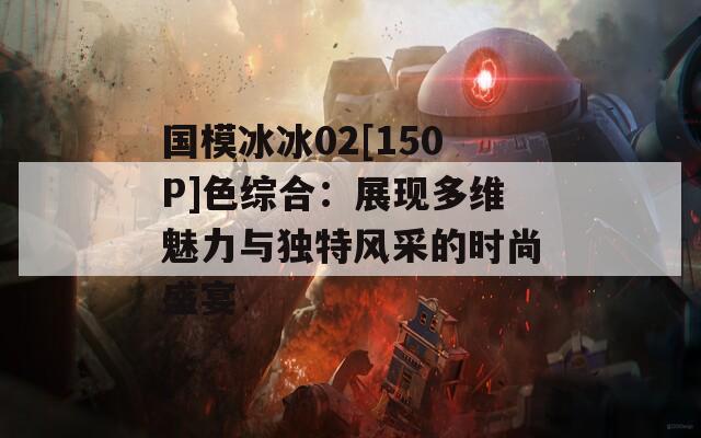 国模冰冰02[150P]色综合：展现多维魅力与独特风采的时尚盛宴