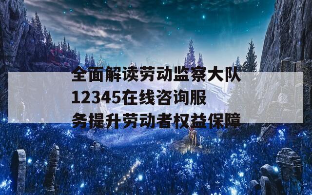 全面解读劳动监察大队12345在线咨询服务提升劳动者权益保障