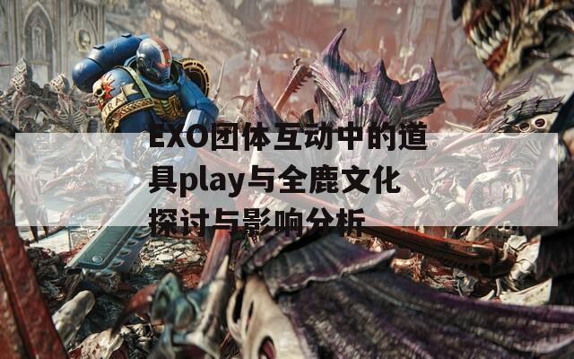 EXO团体互动中的道具play与全鹿文化探讨与影响分析