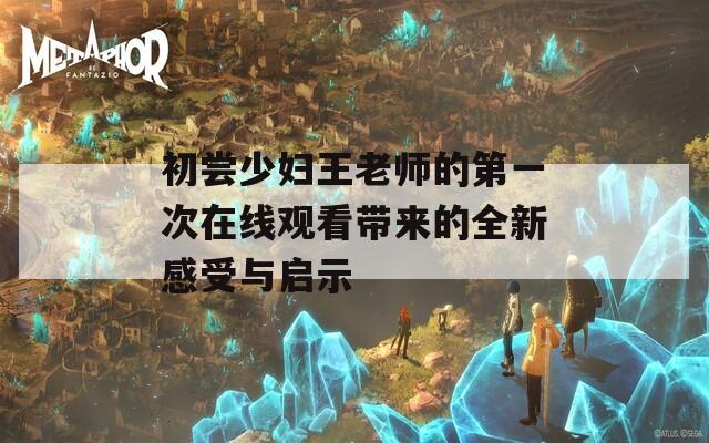 初尝少妇王老师的第一次在线观看带来的全新感受与启示