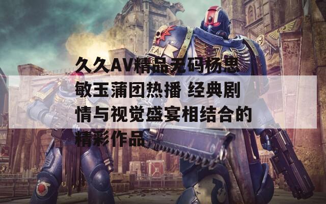 久久AV精品无码杨思敏玉蒲团热播 经典剧情与视觉盛宴相结合的精彩作品