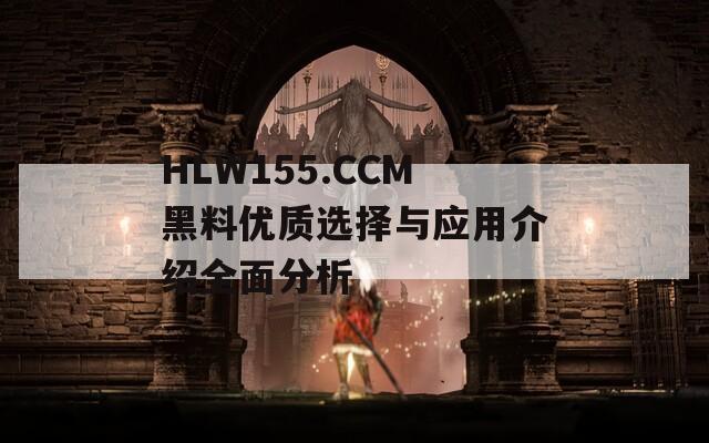 HLW155.CCM黑料优质选择与应用介绍全面分析