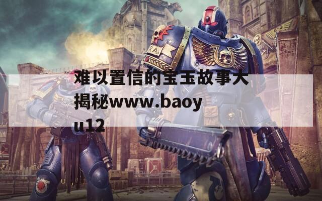 难以置信的宝玉故事大揭秘www.baoyu12