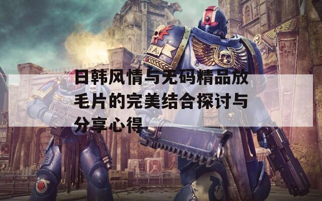 日韩风情与无码精品放毛片的完美结合探讨与分享心得