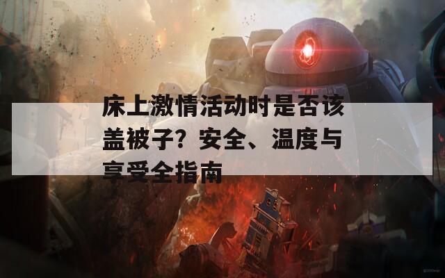 床上激情活动时是否该盖被子？安全、温度与享受全指南