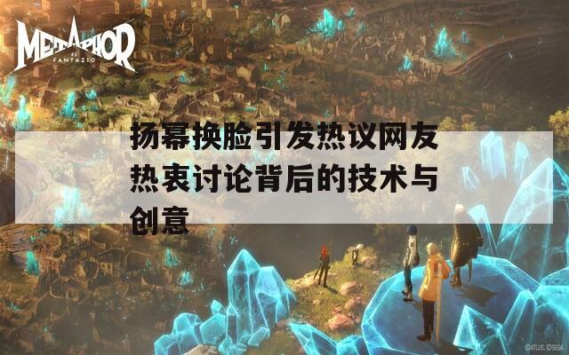 扬幂换脸引发热议网友热衷讨论背后的技术与创意