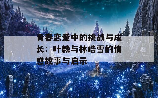 青春恋爱中的挑战与成长：叶麟与林皓雪的情感故事与启示