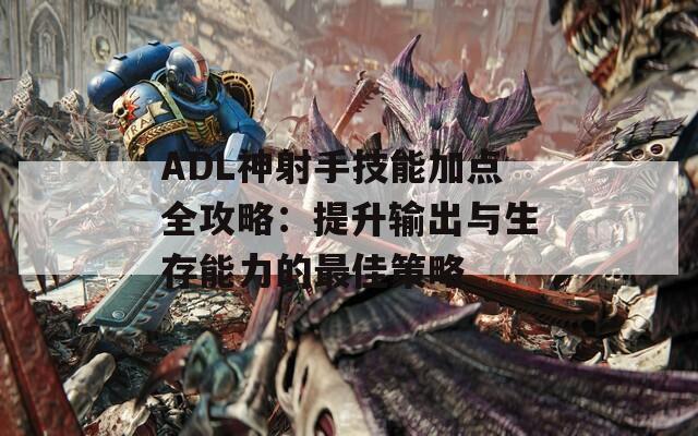 ADL神射手技能加点全攻略：提升输出与生存能力的最佳策略